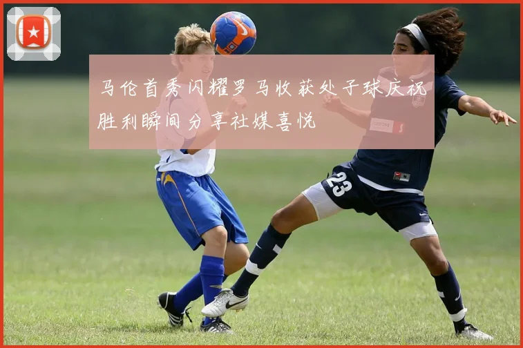 马伦首秀闪耀罗马收获处子球庆祝胜利瞬间分享社媒喜悦