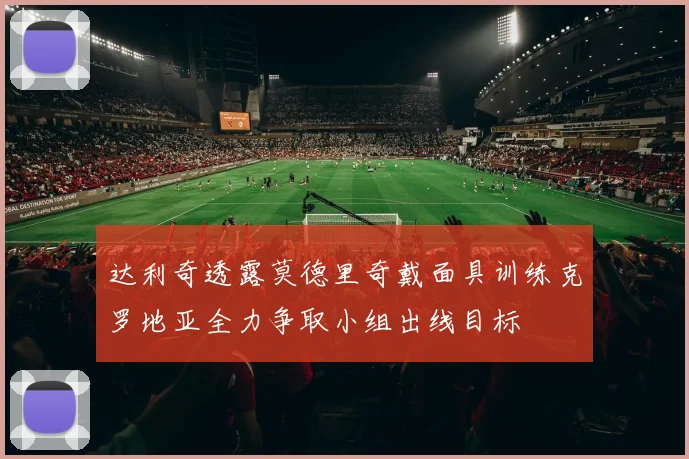 达利奇透露莫德里奇戴面具训练克罗地亚全力争取小组出线目标