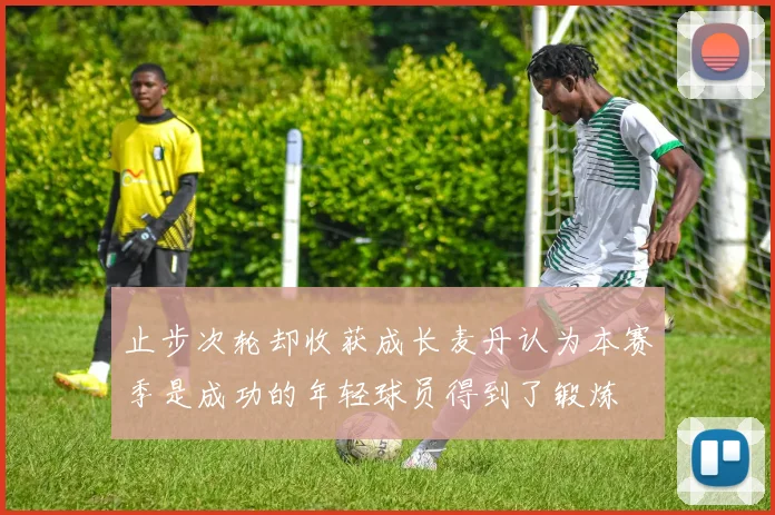 止步次轮却收获成长麦丹认为本赛季是成功的年轻球员得到了锻炼