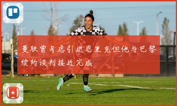 曼联曾考虑引进恩里克但他与巴黎续约谈判接近完成