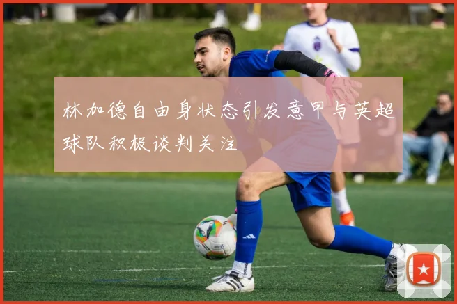 林加德自由身状态引发意甲与英超球队积极谈判关注