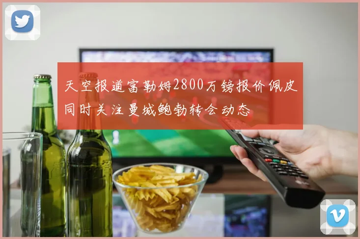 天空报道富勒姆2800万镑报价佩皮同时关注曼城鲍勃转会动态