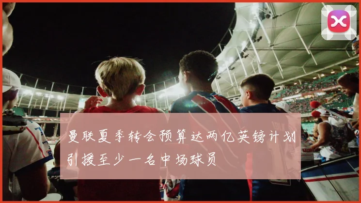 曼联夏季转会预算达两亿英镑计划引援至少一名中场球员