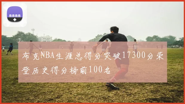 布克NBA生涯总得分突破17300分荣登历史得分榜前100名