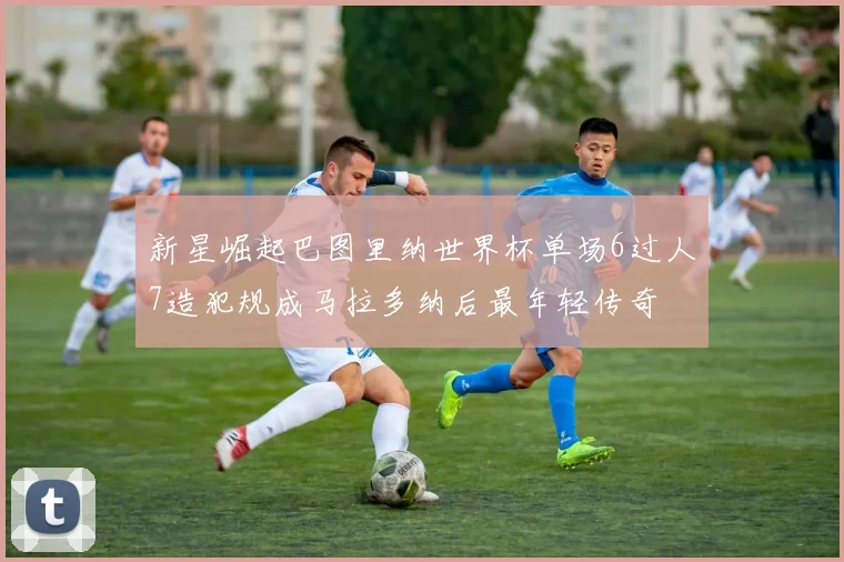 新星崛起巴图里纳世界杯单场6过人7造犯规成马拉多纳后最年轻传奇