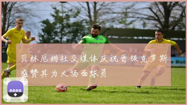 贝林厄姆社交媒体庆祝晋级克罗斯盛赞其为大场面球员