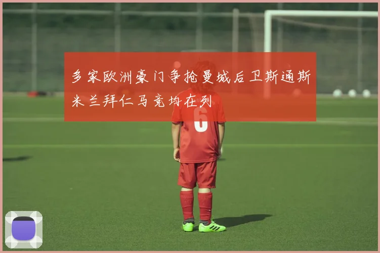 多家欧洲豪门争抢曼城后卫斯通斯米兰拜仁马竞均在列