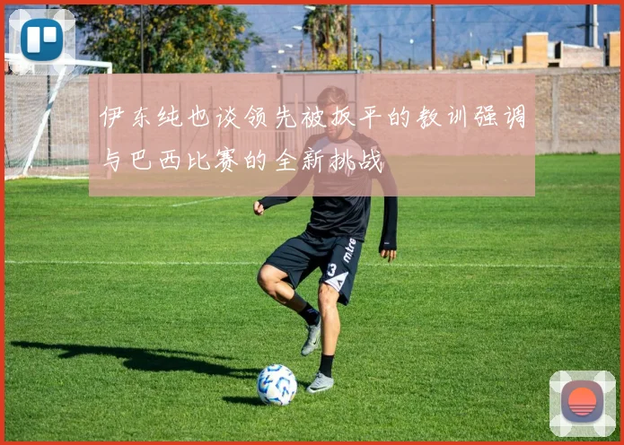 伊东纯也谈领先被扳平的教训强调与巴西比赛的全新挑战