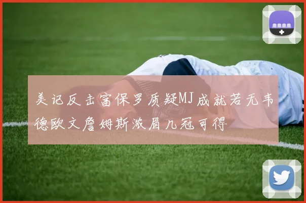 美记反击富保罗质疑MJ成就若无韦德欧文詹姆斯浓眉几冠可得