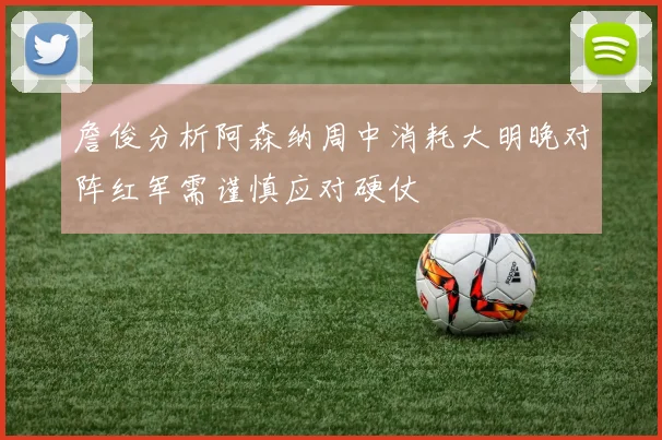 詹俊分析阿森纳周中消耗大明晚对阵红军需谨慎应对硬仗