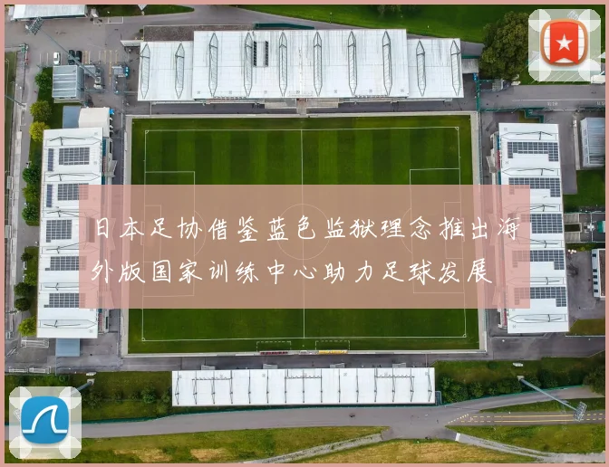 日本足协借鉴蓝色监狱理念推出海外版国家训练中心助力足球发展