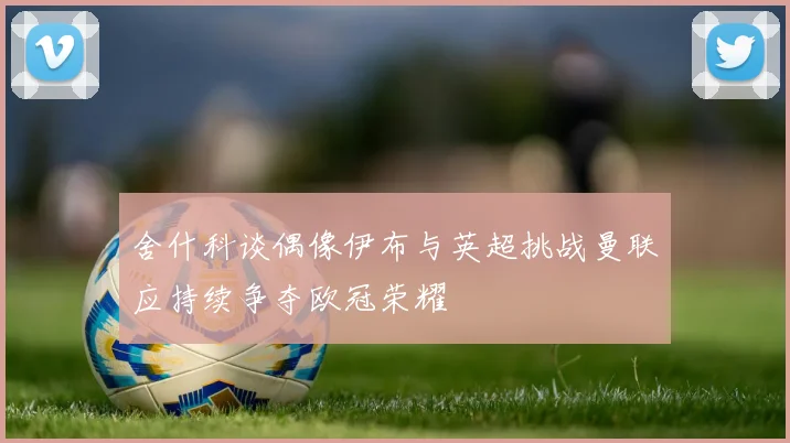 舍什科谈偶像伊布与英超挑战曼联应持续争夺欧冠荣耀