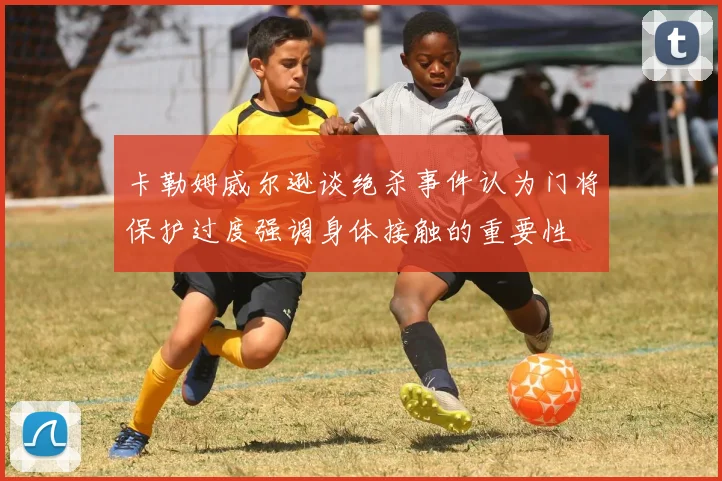 卡勒姆威尔逊谈绝杀事件认为门将保护过度强调身体接触的重要性