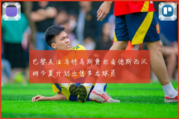 巴黎关注马特乌斯费尔南德斯西汉姆今夏计划出售多名球员
