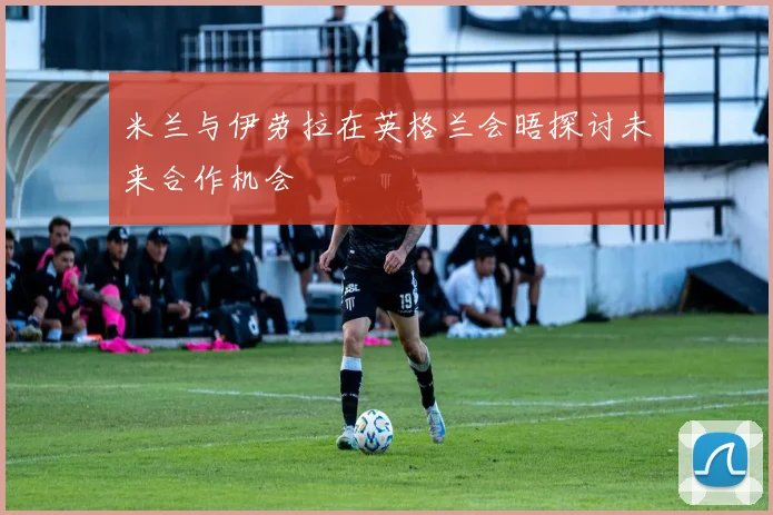 米兰与伊劳拉在英格兰会晤探讨未来合作机会