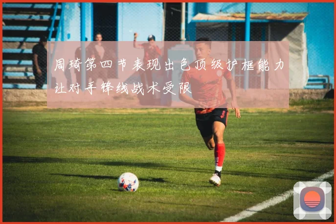 周琦第四节表现出色顶级护框能力让对手锋线战术受限