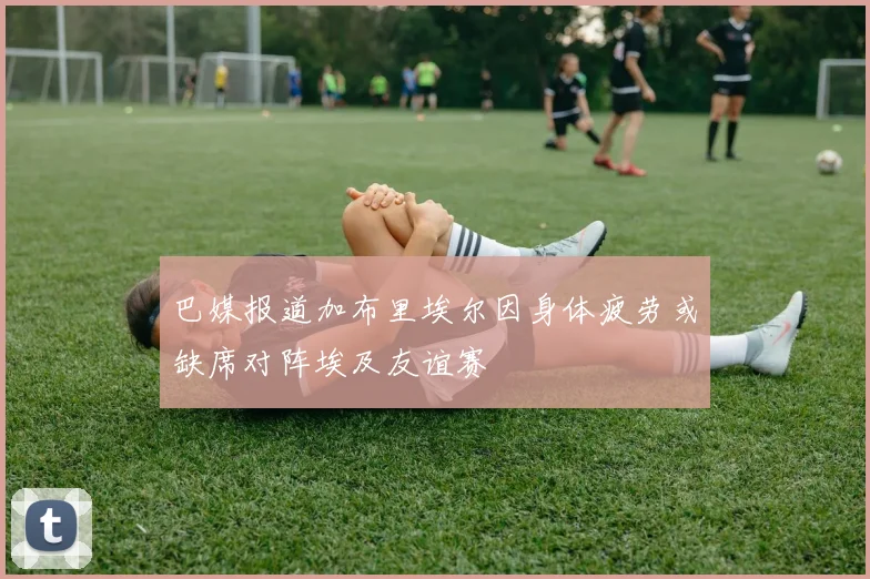 巴媒报道加布里埃尔因身体疲劳或缺席对阵埃及友谊赛