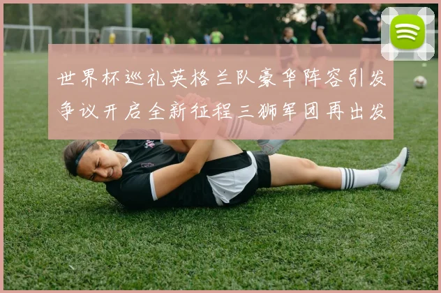世界杯巡礼英格兰队豪华阵容引发争议开启全新征程三狮军团再出发